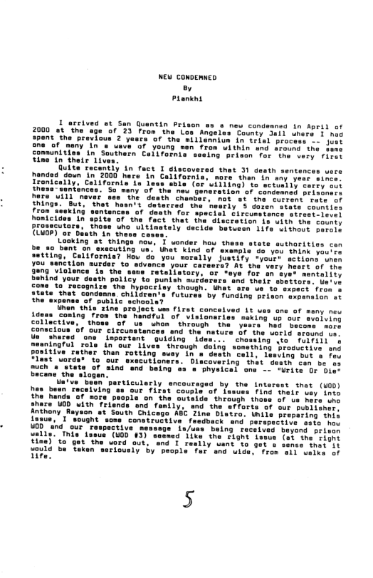 NEW CONDENND, o Prankns  I arrived at San Guentin Prison s s new condemned in April of 2000 at the ege ‘of 23 from the Low Angeles County Jail uners I had  it the provicus 2 yaars of the miilennium in triel process -- jues one of many In s usve of young man from within and eround the sees comunitien in’Southern Californis sseing peison for the very. fites e  wn 1 2000 hare in Callfornis, mars then in sny yeer since Ironically, Californis 1a lees snls (or willing) to sctueily corey oo {hesssentinces. Sa many of the neu Genarstion of condesned prisunocs hare uill mever ot 8t the current rate of het’ rly 3 doten stats countics th Tor special Circumetonce strssti-level Of ‘the fact that the discretion is uith the county Ehows uho ultimetely ecids betusen 1ifs uithout perols th in thess cases. Laoking at ‘thinga nou, I wonder how thess 0 bent ‘on axecuting us. Uhet kind of examn Vou think you’re tting, Cellfornia? Hou do you morally Justify “youre sctions snem ou_sanétion nurder to sdvance your carasra? At the very heers of-ihe ve for on ayes mentality th policy to punieh mutderars and their sbetior: come %o recognize ‘the Nypaciiey though. Unat are ve to sap atate thet condeans children’s’ futures by funding Brison sxpenaion st the expanee ‘of public schaole? this’zine project wes first concalved it ues ane of meny new g ron the handful of Visianaries ssking uh our svalving o thoss of s uhon’ through she  yesrs had secoms more conacious of our Circusstances and the nature 3f the Lerld sreund o s sharea” ons important ng Lo rulriin e iningful role in our liv thing broguctive ang Geatn cell, lesving but s fes Discovering that  desth can be o @ phystcal one - urite O Oier  state of aind and baing the slogan.  el een has baen Teceiving as Gur fifst co the handa ‘of sore’  ahas  i find thetr uey into outaida” through thae of us here un Sly, and the afforts of our pubiisher, n st South Chicego ABC Zine Distro. Unile prepeting in  rapective sato hos tt jond " prtaan  valis! This’ tesua (40D 43) tiae) to got the vord aut, o sould be taken seriously by iire.  